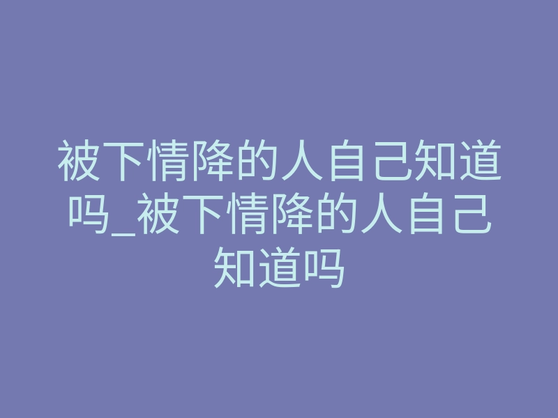 被下情降的人自己知道吗_被下情降的人自己知道吗