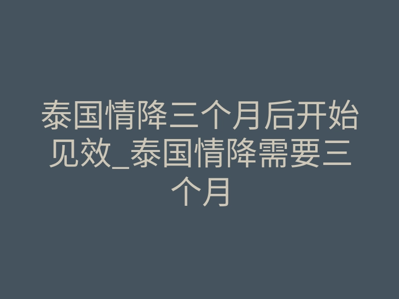 泰国情降三个月后开始见效_泰国情降需要三个月