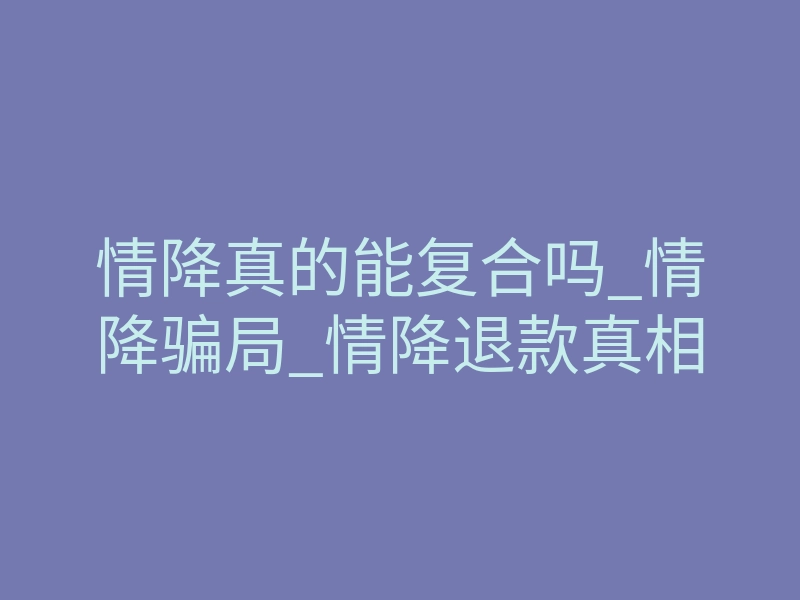 情降真的能复合吗_情降骗局_情降退款真相