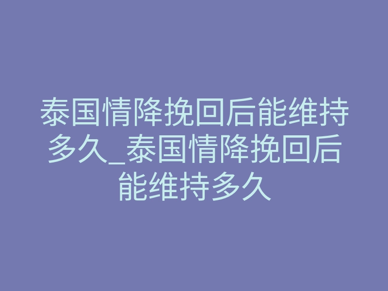 泰国情降挽回后能维持多久_泰国情降挽回后能维持多久