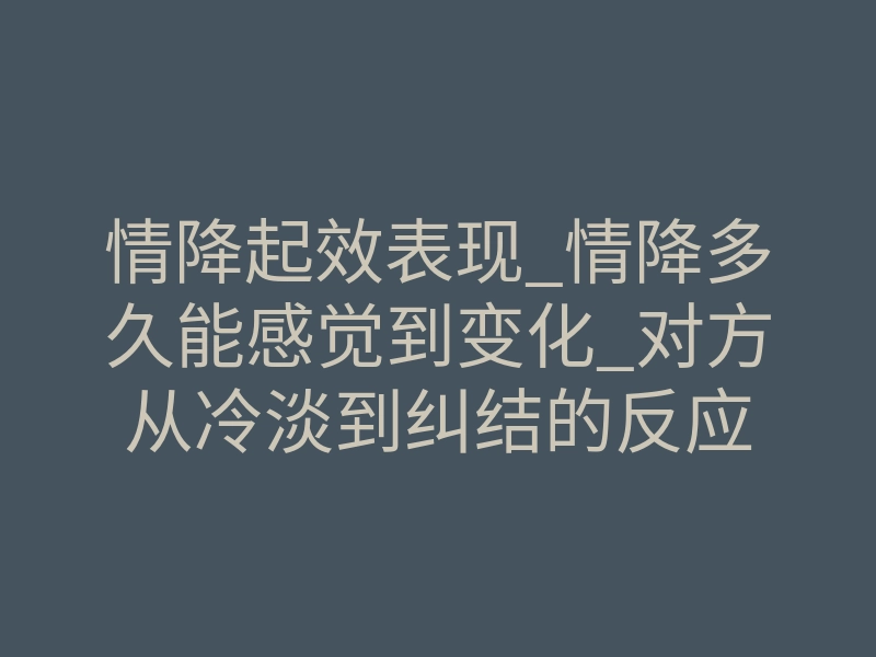 情降起效表现_情降多久能感觉到变化_对方从冷淡到纠结的反应