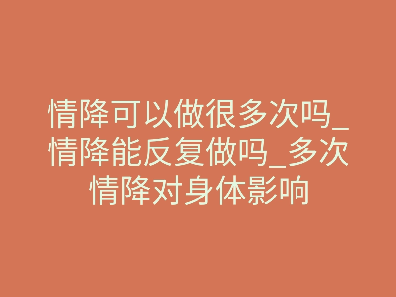 情降可以做很多次吗_情降能反复做吗_多次情降对身体影响