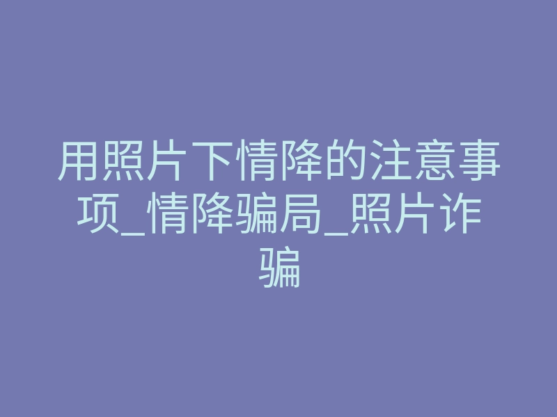 用照片下情降的注意事项_情降骗局_照片诈骗