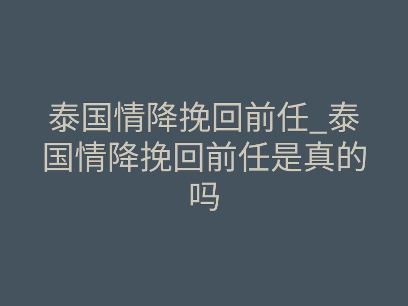 泰国情降挽回前任_泰国情降挽回前任是真的吗