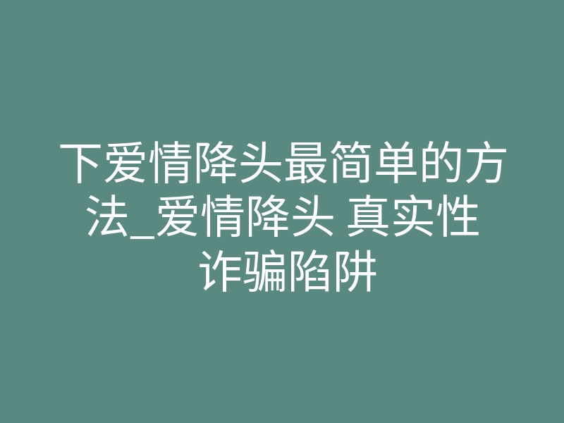 下爱情降头最简单的方法_爱情降头 真实性 诈骗陷阱