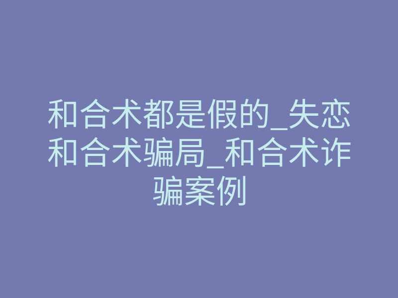 和合术都是假的_失恋和合术骗局_和合术诈骗案例