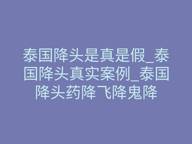 泰国降头是真是假_泰国降头真实案例_泰国降头药降飞降鬼降