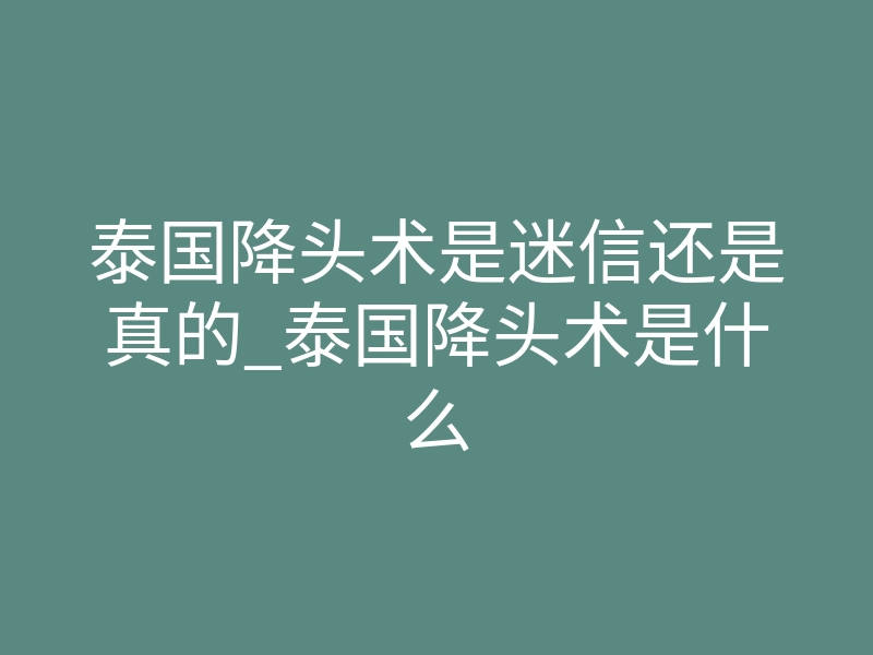 泰国降头术是迷信还是真的_泰国降头术是什么
