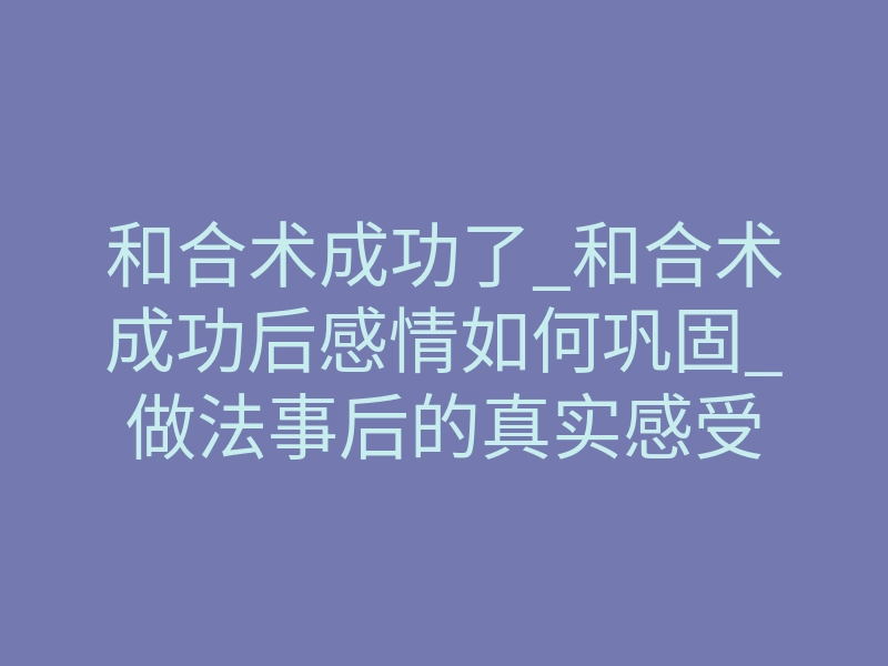 和合术成功了_和合术成功后感情如何巩固_做法事后的真实感受