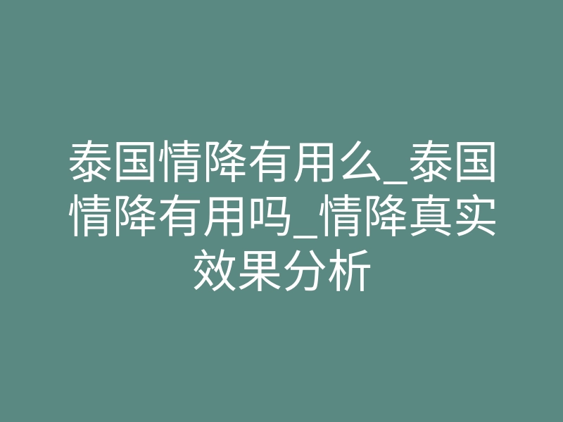 泰国情降有用么_泰国情降有用吗_情降真实效果分析
