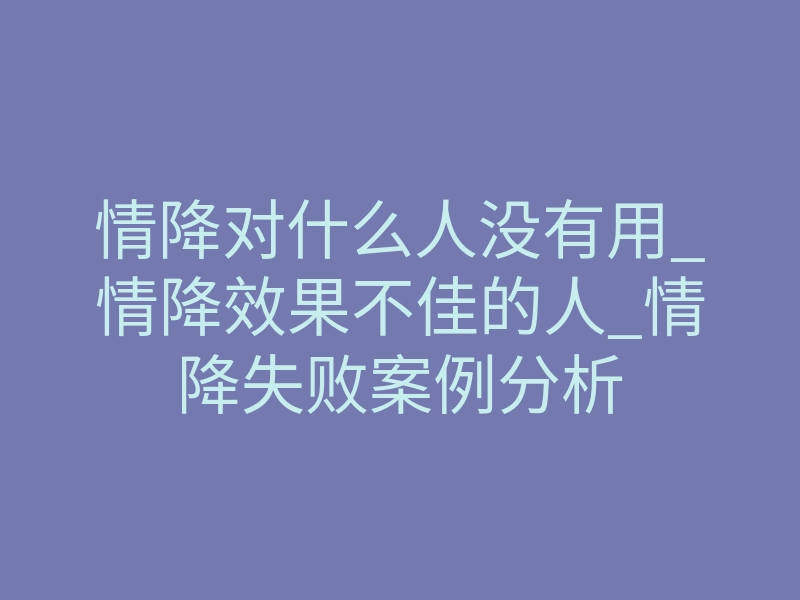 情降对什么人没有用_情降效果不佳的人_情降失败案例分析