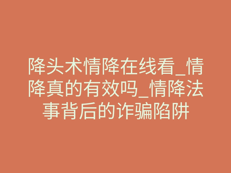 降头术情降在线看_情降真的有效吗_情降法事背后的诈骗陷阱