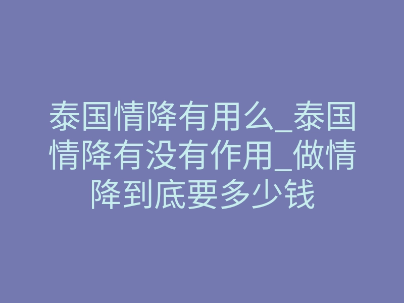 泰国情降有用么_泰国情降有没有作用_做情降到底要多少钱