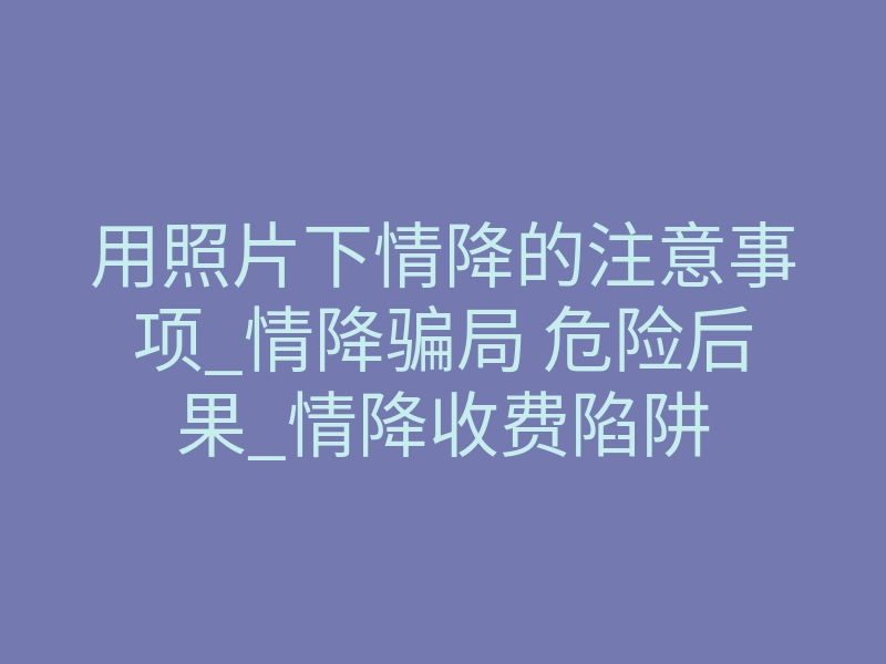 用照片下情降的注意事项_情降骗局 危险后果_情降收费陷阱