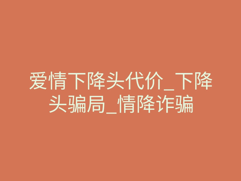 爱情下降头代价_下降头骗局_情降诈骗