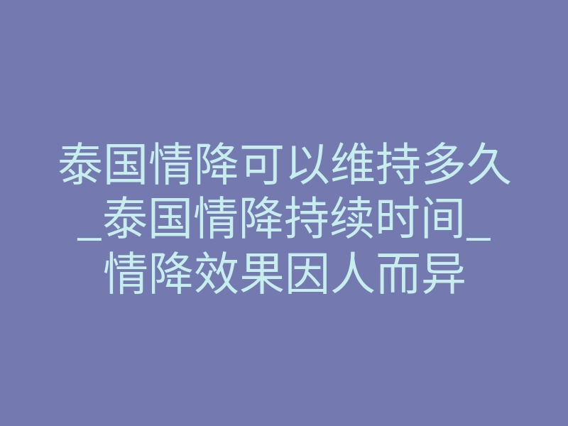 泰国情降可以维持多久_泰国情降持续时间_情降效果因人而异