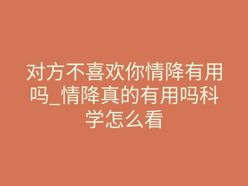 对方不喜欢你情降有用吗_情降真的有用吗科学怎么看
