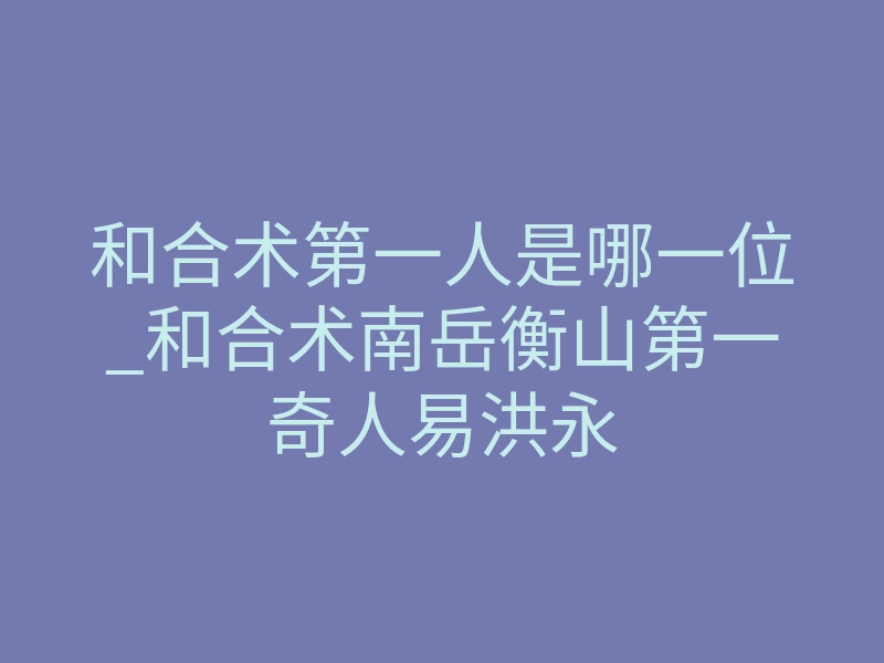 和合术第一人是哪一位_和合术南岳衡山第一奇人易洪永