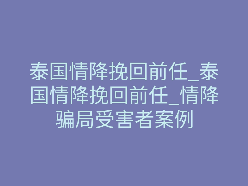 泰国情降挽回前任_泰国情降挽回前任_情降骗局受害者案例