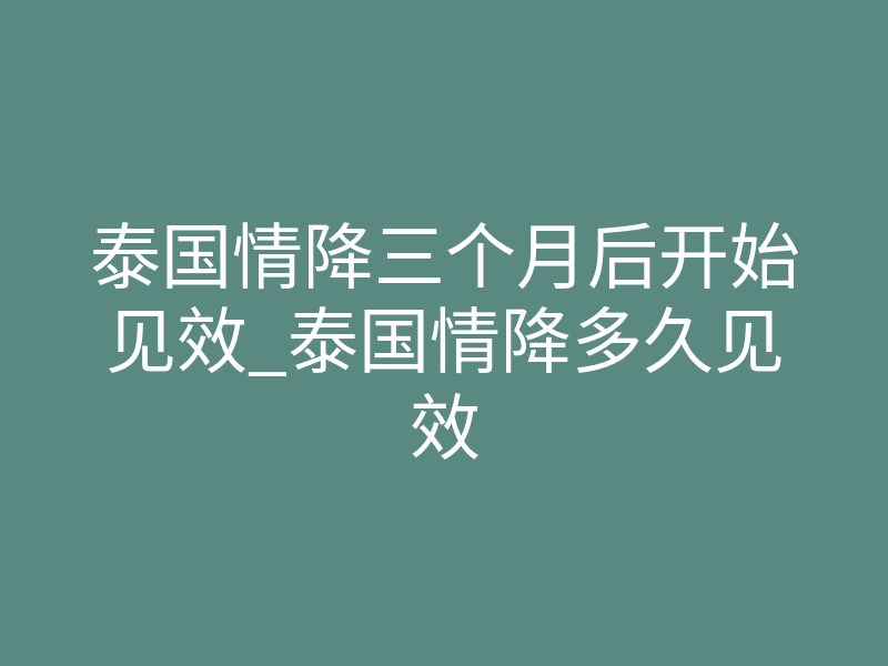 泰国情降三个月后开始见效_泰国情降多久见效