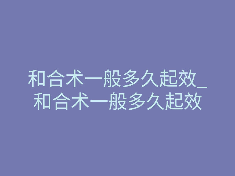 和合术一般多久起效_和合术一般多久起效