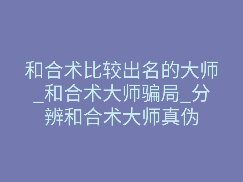 和合术比较出名的大师_和合术大师骗局_分辨和合术大师真伪