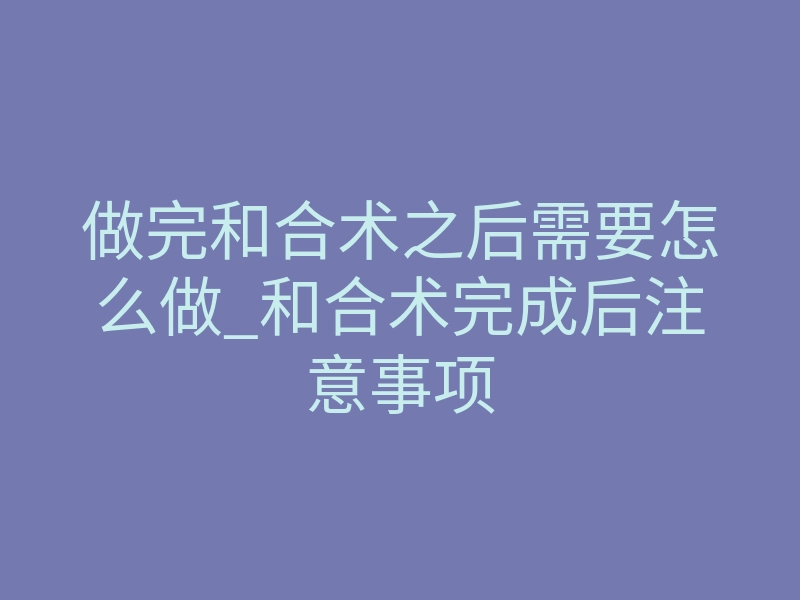 做完和合术之后需要怎么做_和合术完成后注意事项