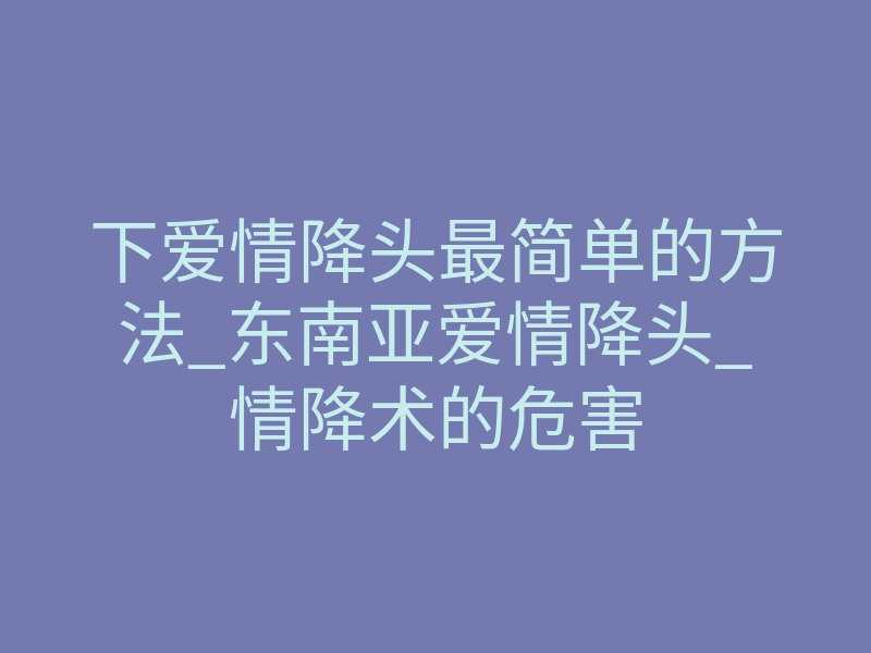 下爱情降头最简单的方法_东南亚爱情降头_情降术的危害