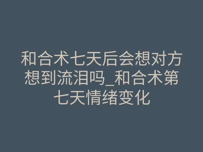 和合术七天后会想对方想到流泪吗_和合术第七天情绪变化