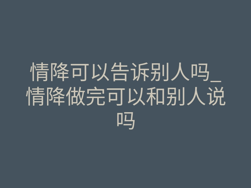 情降可以告诉别人吗_情降做完可以和别人说吗