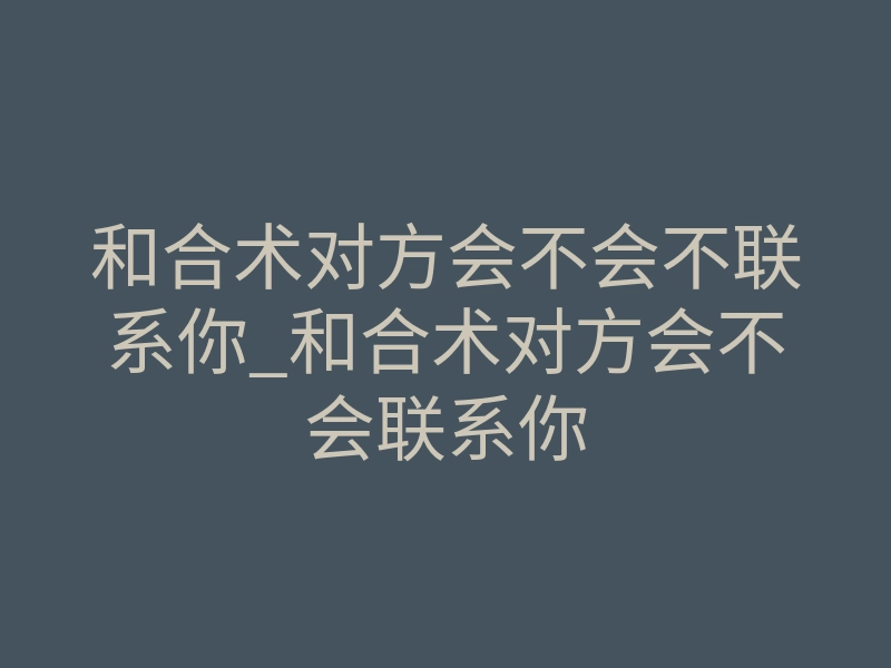 和合术对方会不会不联系你_和合术对方会不会联系你