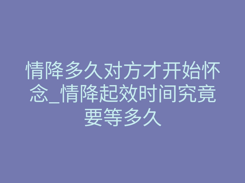 情降多久对方才开始怀念_情降起效时间究竟要等多久