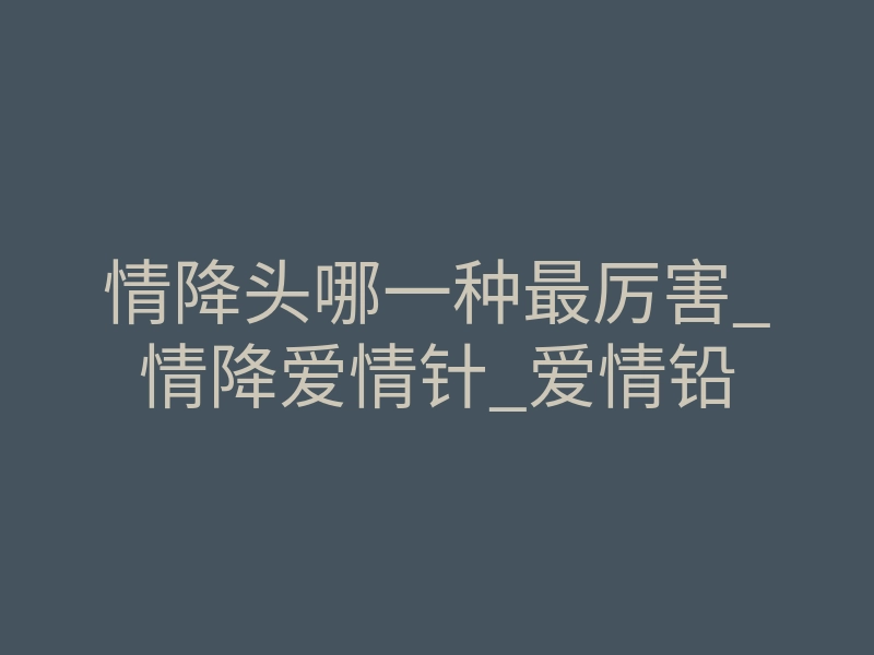 情降头哪一种最厉害_情降爱情针_爱情铅