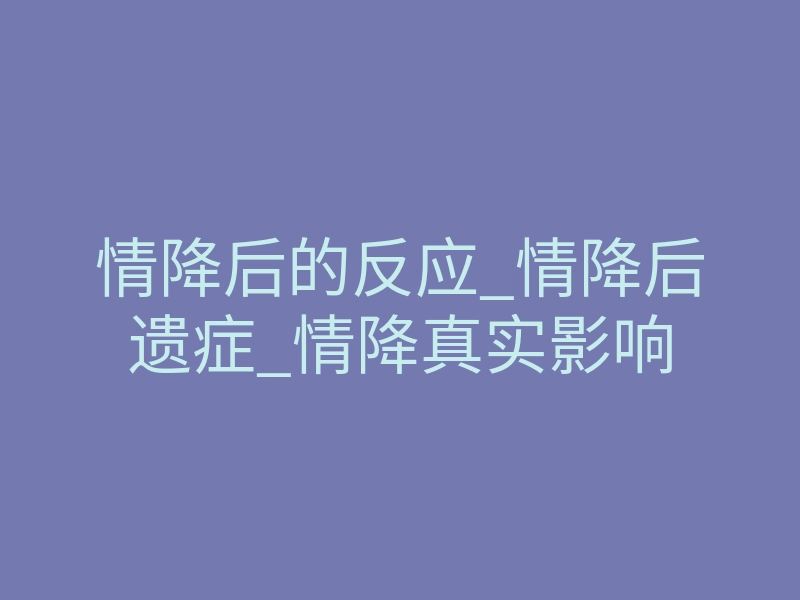 情降后的反应_情降后遗症_情降真实影响