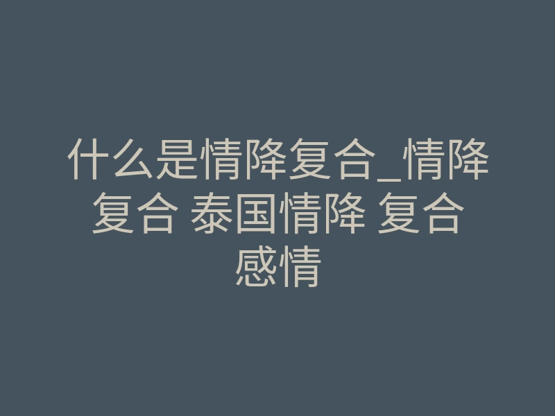 什么是情降复合_情降复合 泰国情降 复合感情