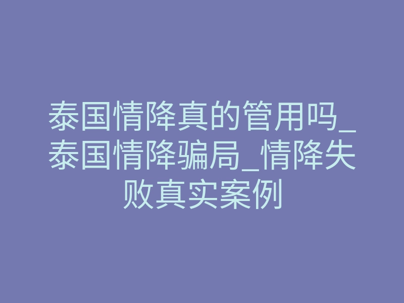 泰国情降真的管用吗_泰国情降骗局_情降失败真实案例