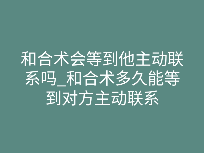 和合术会等到他主动联系吗_和合术多久能等到对方主动联系