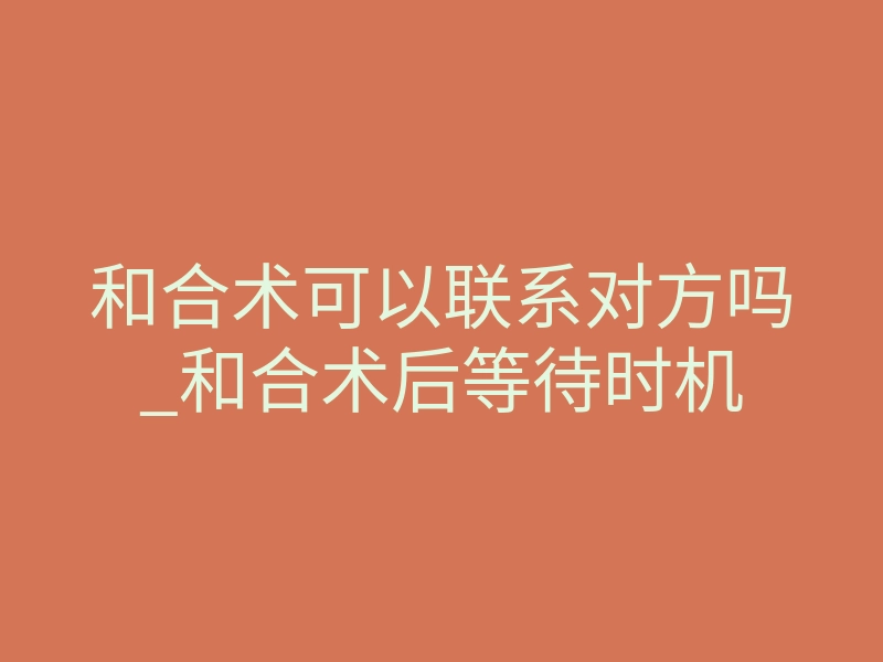 和合术可以联系对方吗_和合术后等待时机