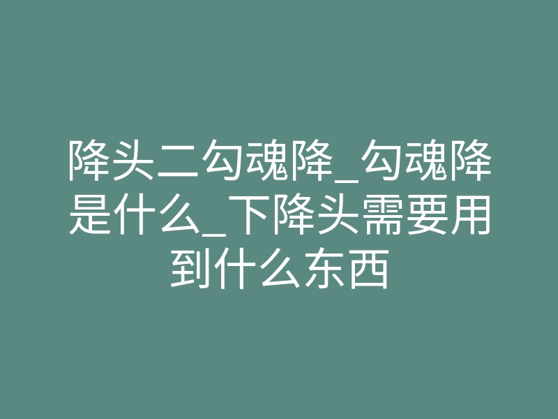 降头二勾魂降_勾魂降是什么_下降头需要用到什么东西