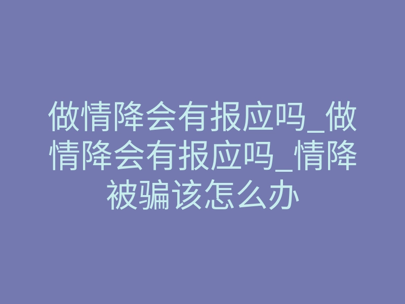 做情降会有报应吗_做情降会有报应吗_情降被骗该怎么办
