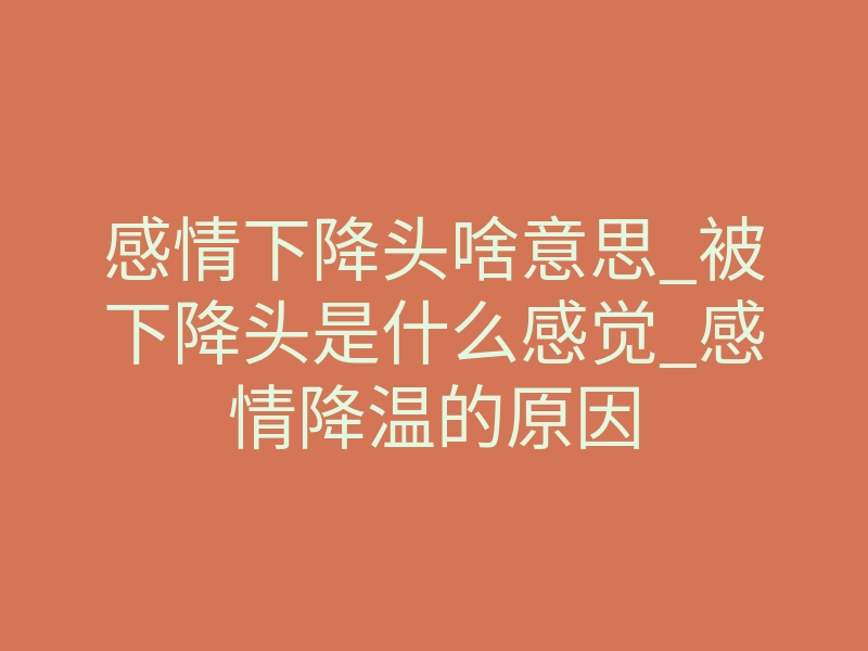 感情下降头啥意思_被下降头是什么感觉_感情降温的原因