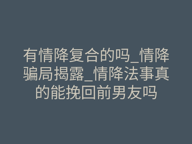 有情降复合的吗_情降骗局揭露_情降法事真的能挽回前男友吗