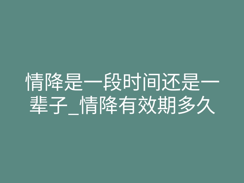 情降是一段时间还是一辈子_情降有效期多久