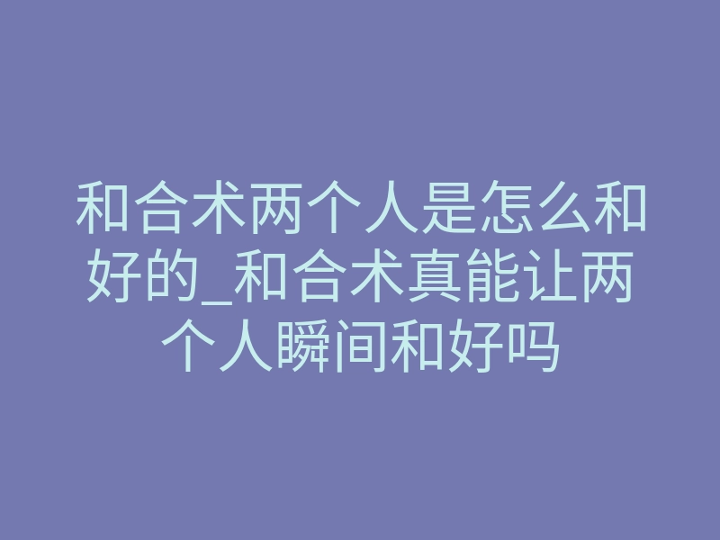 和合术两个人是怎么和好的_和合术真能让两个人瞬间和好吗