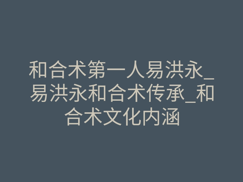 和合术第一人易洪永_易洪永和合术传承_和合术文化内涵