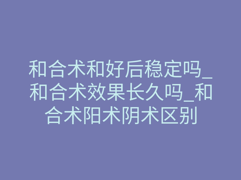 和合术和好后稳定吗_和合术效果长久吗_和合术阳术阴术区别