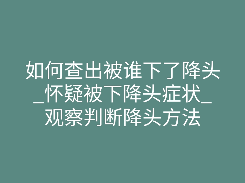 如何查出被谁下了降头_怀疑被下降头症状_观察判断降头方法