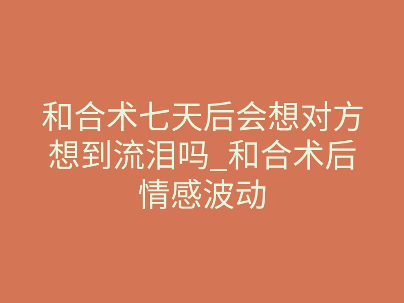 和合术七天后会想对方想到流泪吗_和合术后情感波动