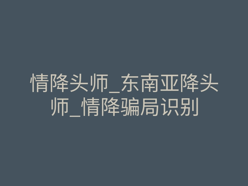 情降头师_东南亚降头师_情降骗局识别