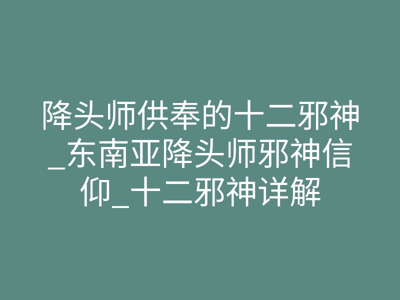 降头师供奉的十二邪神_东南亚降头师邪神信仰_十二邪神详解